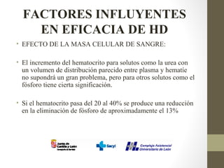 FACTORES INFLUYENTES
EN EFICACIA DE HD
• EFECTO DE LA MASA CELULAR DE SANGRE:
• El incremento del hematocrito para solutos como la urea con
un volumen de distribución parecido entre plasma y hematíe
no supondrá un gran problema, pero para otros solutos como el
fósforo tiene cierta significación.
• Si el hematocrito pasa del 20 al 40% se produce una reducción
en la eliminación de fósforo de aproximadamente el 13%
 