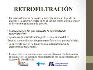 RETROFILTRACIÒN
• Es la transferencia de soluto y solvente desde el líquido de
diálisis a la sangre. Ocurre si en el último tramo del dializador
se invierte el gradiente de presión.
• Situaciones en las que aumenta la posibilidad de
retrofiltración:
Bajas tasas de ultrafiltración junto a incremento del Fs.
Empleo de membranas de gran superficie y alta permeabilidad.
• A la retrofiltración se ha atribuido la transferencia de
endotoxinas bacterianas.
• Ello se previene aumentando la ultrafiltración reinfundiendo
(posdilución) soluciones hidroelectrolíticas para compensar el
exceso de ultrafiltrado.
 
