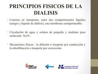PRINCIPIOS FISICOS DE LA
DIALISIS
• Consiste en interponer, entre dos compartimentos líquidos
(sangre y líquido de diálisis), una membrana semipermeable.
• Circulación de agua y solutos de pequeño y mediano peso
molecular. No P-.
• Mecanismos físicos : la difusión o trasporte por conducción y
la ultrafiltración o trasporte por convección
 