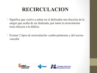 RECIRCULACION
• Significa que vuelve a entrar en el dializador una fracción de la
sangre que acaba de ser dializada, por tanto la recirculación
resta eficacia a la diálisis.
• Existen 2 tipos de recirculación: cardio-pulmonar y del acceso
vascular
 