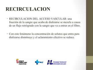 RECIRCULACION
• RECIRCULACION DEL ACCESO VASCULAR: una
fracción de la sangre que acaba de dializarse se mezcla a causa
de un flujo retrógrado con la sangre que va a entrar en el filtro.
• Con este fenómeno la concentración de solutos que entra para
dializarse disminuye y el aclaramiento efectivo se reduce.
 