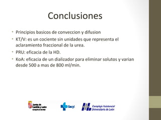 Conclusiones
• Principios basicos de conveccion y difusion
• KT/V: es un cociente sin unidades que representa el
aclaramiento fraccional de la urea.
• PRU: eficacia de la HD.
• KoA: eficacia de un dializador para eliminar solutos y varian
desde 500 a mas de 800 ml/min.
 
