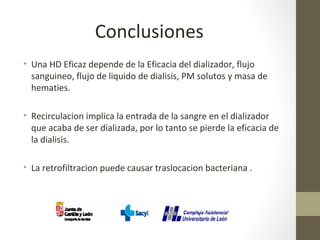 Conclusiones
• Una HD Eficaz depende de la Eficacia del dializador, flujo
sanguineo, flujo de liquido de dialisis, PM solutos y masa de
hematies.
• Recirculacion implica la entrada de la sangre en el dializador
que acaba de ser dializada, por lo tanto se pierde la eficacia de
la dialisis.
• La retrofiltracion puede causar traslocacion bacteriana .
 