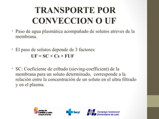 TRANSPORTE POR
CONVECCION O UF
• Paso de agua plasmática acompañado de solutos atreves de la
membrana.
• El paso de solutos depende de 3 factores:
UF = SC × Cs × FUF
• SC: Coeficiente de cribado (sieving-coefficient) de la
membrana para un soluto determinado, corresponde a la
relación entre la concentración de un soluto en el ultra filtrado
y en el plasma.
 