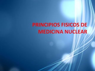 PRINCIPIOS FISICOS DE
MEDICINA NUCLEAR
 