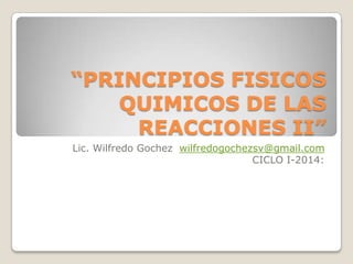 “PRINCIPIOS FISICOS
QUIMICOS DE LAS
REACCIONES II”
Lic. Wilfredo Gochez wilfredogochezsv@gmail.com
CICLO I-2014:

 