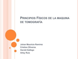 PRINCIPIOS FÍSICOS DE LA MAQUINA
DE TOMOGRAFÍA
Johan Mauricio Ramírez
Cristian Oliveros
Harold Gallego
Arley Ruiz
 