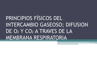 PRINCIPIOS FÍSICOS DEL 
INTERCAMBIO GASEOSO; DIFUSION 
DE O2 Y CO2 A TRAVES DE LA 
MEMBRANA RESPIRATORIA 
 