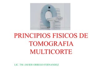 PRINCIPIOS FISICOS DE
TOMOGRAFIA
MULTICORTE
LIC. TM: JAVIER ORREGO FERNANDEZ
 
