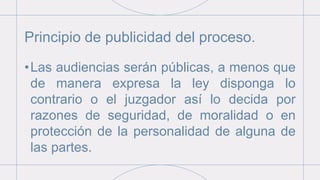Principio de publicidad del proceso.
•Las audiencias serán públicas, a menos que
de manera expresa la ley disponga lo
contrario o el juzgador así lo decida por
razones de seguridad, de moralidad o en
protección de la personalidad de alguna de
las partes.
 