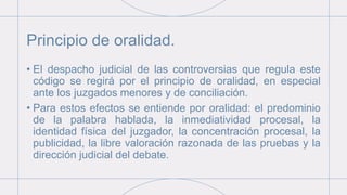 Principio de oralidad.
• El despacho judicial de las controversias que regula este
código se regirá por el principio de oralidad, en especial
ante los juzgados menores y de conciliación.
• Para estos efectos se entiende por oralidad: el predominio
de la palabra hablada, la inmediatividad procesal, la
identidad física del juzgador, la concentración procesal, la
publicidad, la libre valoración razonada de las pruebas y la
dirección judicial del debate.
 