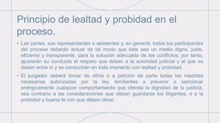 Principio de lealtad y probidad en el
proceso.
• Las partes, sus representantes o asistentes y, en general, todos los participantes
del proceso deberán actuar de tal modo que éste sea un medio digno, justo,
eficiente y transparente, para la solución adecuada de los conflictos; por tanto,
ajustarán su conducta al respeto que deben a la autoridad judicial y al que se
deben entre sí y se conducirán en todo momento con lealtad y probidad.
• El juzgador deberá tomar de oficio o a petición de parte todas las medidas
necesarias autorizadas por la ley, tendientes a prevenir o sancionar
enérgicamente cualquier comportamiento que ofenda la dignidad de la justicia,
sea contrario a las consideraciones que deban guardarse los litigantes, o a la
probidad y buena fe con que deben obrar.
 