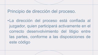 Principio de dirección del proceso.
•La dirección del proceso está confiada al
juzgador, quien participará activamente en el
correcto desenvolvimiento del litigio entre
las partes, conforme a las disposiciones de
este código
 