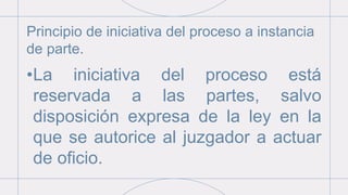 Principio de iniciativa del proceso a instancia
de parte.
•La iniciativa del proceso está
reservada a las partes, salvo
disposición expresa de la ley en la
que se autorice al juzgador a actuar
de oficio.
 