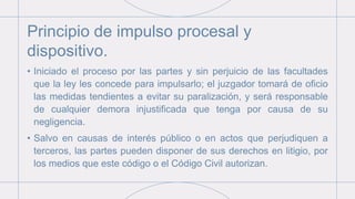 Principio de impulso procesal y
dispositivo.
• Iniciado el proceso por las partes y sin perjuicio de las facultades
que la ley les concede para impulsarlo; el juzgador tomará de oficio
las medidas tendientes a evitar su paralización, y será responsable
de cualquier demora injustificada que tenga por causa de su
negligencia.
• Salvo en causas de interés público o en actos que perjudiquen a
terceros, las partes pueden disponer de sus derechos en litigio, por
los medios que este código o el Código Civil autorizan.
 