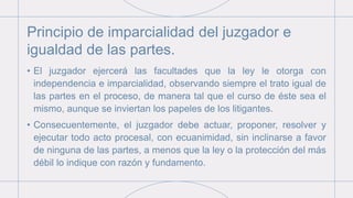 Principio de imparcialidad del juzgador e
igualdad de las partes.
• El juzgador ejercerá las facultades que la ley le otorga con
independencia e imparcialidad, observando siempre el trato igual de
las partes en el proceso, de manera tal que el curso de éste sea el
mismo, aunque se inviertan los papeles de los litigantes.
• Consecuentemente, el juzgador debe actuar, proponer, resolver y
ejecutar todo acto procesal, con ecuanimidad, sin inclinarse a favor
de ninguna de las partes, a menos que la ley o la protección del más
débil lo indique con razón y fundamento.
 