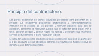 Principio del contradictorio.
• Las partes dispondrán de plenas facultades procesales para presentar en el
proceso sus respectivas posiciones: pretensiones y contrapretensiones;
intervenir en la práctica de las pruebas y formular alegatos; para con su
actuación, conformar la resolución judicial que el juzgador deba dictar. Por lo
tanto, deberán conocer y podrán rebatir los hechos y el derecho que finalmente
servirán de fundamento a dicha resolución judicial.
• El juzgador asegurará las condiciones legales necesarias para que las partes por
si o por conducto de sus abogados patronos o procuradores, hagan efectivo su
derecho a una defensa razonable.
 