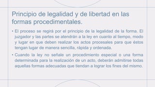 Principio de legalidad y de libertad en las
formas procedimentales.
• El proceso se regirá por el principio de la legalidad de la forma. El
juzgador y las partes se atendrán a la ley en cuanto al tiempo, modo
y lugar en que deben realizar los actos procesales para que éstos
tengan lugar de manera sencilla, rápida y ordenada.
• Cuando la ley no señale un procedimiento especial o una forma
determinada para la realización de un acto, deberán admitirse todas
aquellas formas adecuadas que tiendan a lograr los fines del mismo.
 