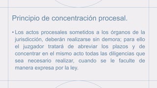Principio de concentración procesal.
• Los actos procesales sometidos a los órganos de la
jurisdicción, deberán realizarse sin demora; para ello
el juzgador tratará de abreviar los plazos y de
concentrar en el mismo acto todas las diligencias que
sea necesario realizar, cuando se le faculte de
manera expresa por la ley.
 