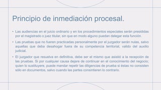 Principio de inmediación procesal.
• Las audiencias en el juicio ordinario y en los procedimientos especiales serán presididas
por el magistrado o juez titular, sin que en modo alguno puedan delegar esta función.
• Las pruebas que no fueren practicadas personalmente por el juzgador serán nulas, salvo
aquellas que deba desahogar fuera de su competencia territorial, valido del auxilio
judicial.
• El juzgador que resuelva en definitiva, debe ser el mismo que asistió a la recepción de
las pruebas. Si por cualquier causa dejare de continuar en el conocimiento del negocio;
quien lo sustituyere, puede mandar repetir las diligencias de prueba si éstas no consisten
sólo en documentos, salvo cuando las partes consintieren lo contrario.
 