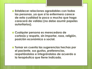    Establecer relaciones agradables con todas
    las personas, ya que si la enfermera carece
    de esta cualidad lo poco o mucho que haga
    carecerá de validez (no debe asumir papeles
    autoritarios).

   Cualquier persona es merecedora de
    cortesía y respeto, sin importar, raza, religión,
    posición económica o social.

   Tomar en cuenta las sugerencias hechas por
    el paciente, sus gustos, preferencias,
    respetándolos e integrándolos de acuerdo a
    la terapéutica que tiene indicada.
 