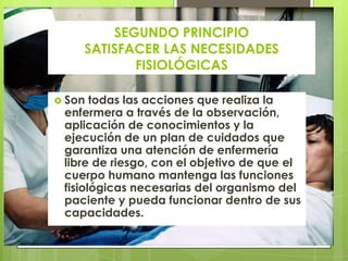 SEGUNDO PRINCIPIO
    SATISFACER LAS NECESIDADES
           FISIOLÓGICAS

 Son  todas las acciones que realiza la
 enfermera a través de la observación,
 aplicación de conocimientos y la
 ejecución de un plan de cuidados que
 garantiza una atención de enfermería
 libre de riesgo, con el objetivo de que el
 cuerpo humano mantenga las funciones
 fisiológicas necesarias del organismo del
 paciente y pueda funcionar dentro de sus
 capacidades.
 