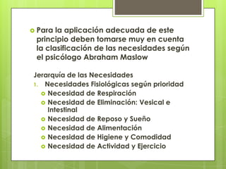  Para la aplicación adecuada de este
 principio deben tomarse muy en cuenta
 la clasificación de las necesidades según
 el psicólogo Abraham Maslow

Jerarquía de las Necesidades
1. Necesidades Fisiológicas según prioridad
   Necesidad de Respiración
   Necesidad de Eliminación: Vesical e
    Intestinal
   Necesidad de Reposo y Sueño
   Necesidad de Alimentación
   Necesidad de Higiene y Comodidad
   Necesidad de Actividad y Ejercicio
 