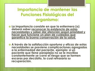 Importancia de mantener las
          Funciones Fisiológicas del
                 organismo:
   La importancia consiste en que la enfermera (o)
    deberá saber reconocer la existencia de estas
    necesidades y saber dar atención según prioridad y
    hacer que funcione un plan de cuidados que
    garantice la buena conservación de la salud.

   A través de la satisfacción oportuna y eficaz de estas
    necesidades se previene complicaciones agregadas
    a la enfermedad del paciente, ejemplo: si un
    paciente que tiene paraplejía no se le moviliza
    constantemente se corre el riesgo que se formen
    escaras por decúbito, lo cual retrasaría su
    recuperación.
 