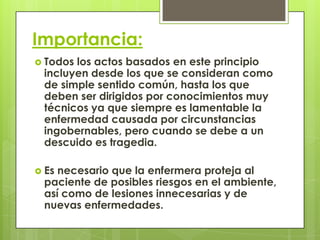 Importancia:
 Todoslos actos basados en este principio
 incluyen desde los que se consideran como
 de simple sentido común, hasta los que
 deben ser dirigidos por conocimientos muy
 técnicos ya que siempre es lamentable la
 enfermedad causada por circunstancias
 ingobernables, pero cuando se debe a un
 descuido es tragedia.

 Esnecesario que la enfermera proteja al
 paciente de posibles riesgos en el ambiente,
 así como de lesiones innecesarias y de
 nuevas enfermedades.
 