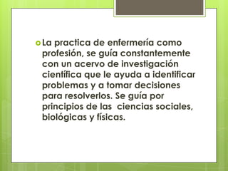  Lapractica de enfermería como
 profesión, se guía constantemente
 con un acervo de investigación
 científica que le ayuda a identificar
 problemas y a tomar decisiones
 para resolverlos. Se guía por
 principios de las ciencias sociales,
 biológicas y físicas.
 