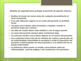 Medidas de seguridad para proteger al paciente de agentes externos.

   Realizar el lavado de manos antes de cualquier procedimiento al
    tocar al paciente.
   Si se está utilizando oxígeno en el cuarto del paciente se prohibirá
    fumar.
   Los pisos nunca deben estar encerados o mojados cuando el
    paciente tenga que caminar.
   Las sillas de ruedas deben estar estables o con el seguro puesto.
   La cama del paciente siempre debe mantenerse baja.
   Los artículos móviles nunca deben dejarse en el camino del paciente.
   Una cuidadosa instrucción de los métodos de control y prevención de
    las enfermedades transmisibles le ayudarán a evitar la exposición del
    paciente a enfermedades de otros pacientes o a la reinfección de su
    propia enfermedad.
   La enfermera debe poseer un amplio conocimiento sobre las
    enfermedades, conocer peligros y dar enseñanza a los pacientes.
 