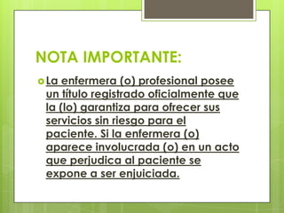 NOTA IMPORTANTE:
 La enfermera (o) profesional posee
 un título registrado oficialmente que
 la (lo) garantiza para ofrecer sus
 servicios sin riesgo para el
 paciente. Si la enfermera (o)
 aparece involucrada (o) en un acto
 que perjudica al paciente se
 expone a ser enjuiciada.
 