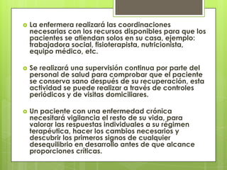    La enfermera realizará las coordinaciones
    necesarias con los recursos disponibles para que los
    pacientes se atiendan solos en su casa, ejemplo:
    trabajadora social, fisioterapista, nutricionista,
    equipo médico, etc.

   Se realizará una supervisión continua por parte del
    personal de salud para comprobar que el paciente
    se conserva sano después de su recuperación, esta
    actividad se puede realizar a través de controles
    periódicos y de visitas domiciliares.

   Un paciente con una enfermedad crónica
    necesitará vigilancia el resto de su vida, para
    valorar las respuestas individuales a su régimen
    terapéutica, hacer los cambios necesarios y
    descubrir los primeros signos de cualquier
    desequilibrio en desarrollo antes de que alcance
    proporciones críticas.
 