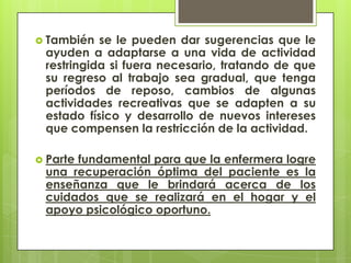  También  se le pueden dar sugerencias que le
 ayuden a adaptarse a una vida de actividad
 restringida si fuera necesario, tratando de que
 su regreso al trabajo sea gradual, que tenga
 períodos de reposo, cambios de algunas
 actividades recreativas que se adapten a su
 estado físico y desarrollo de nuevos intereses
 que compensen la restricción de la actividad.

 Parte
      fundamental para que la enfermera logre
 una recuperación óptima del paciente es la
 enseñanza que le brindará acerca de los
 cuidados que se realizará en el hogar y el
 apoyo psicológico oportuno.
 