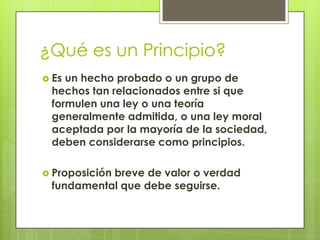 ¿Qué es un Principio?
 Esun hecho probado o un grupo de
 hechos tan relacionados entre si que
 formulen una ley o una teoría
 generalmente admitida, o una ley moral
 aceptada por la mayoría de la sociedad,
 deben considerarse como principios.

 Proposición
           breve de valor o verdad
 fundamental que debe seguirse.
 