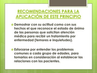 RECOMENDACIONES PARA LA
  APLICACIÓN DE ESTE PRINCIPIO
 Demostrar con su actitud como con sus
 hechos el que reconoce el estado de ánimo
 de las personas que solicitan atención
 médica para recibir un tratamiento por
 enfermedad (temores e inquietudes).

 Esforzarse
           por entender los problemas
 comunes a cada grupo de edades, para
 tomarlos en consideración al establecer las
 relaciones con los pacientes.
 