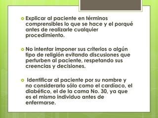  Explicar  al paciente en términos
    comprensibles lo que se hace y el porqué
    antes de realizarle cualquier
    procedimiento.

 No    intentar imponer sus criterios o algún
    tipo de religión evitando discusiones que
    perturben al paciente, respetando sus
    creencias y decisiones.

   Identificar al paciente por su nombre y
    no considerarlo sólo como el cardíaco, el
    diabético, el de la cama No. 30, ya que
    es el mismo individuo antes de
    enfermarse.
 