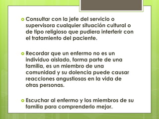  Consultar con la jefe del servicio o
 supervisora cualquier situación cultural o
 de tipo religioso que pudiera interferir con
 el tratamiento del paciente.

 Recordar  que un enfermo no es un
 individuo aislado, forma parte de una
 familia, es un miembro de una
 comunidad y su dolencia puede causar
 reacciones angustiosas en la vida de
 otras personas.

 Escuchar al enfermo y los miembros de su
 familia para comprenderlo mejor.
 