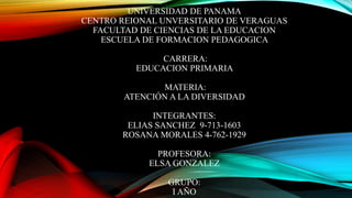 UNIVERSIDAD DE PANAMA
CENTRO REIONAL UNVERSITARIO DE VERAGUAS
FACULTAD DE CIENCIAS DE LA EDUCACION
ESCUELA DE FORMACION PEDAGOGICA
CARRERA:
EDUCACION PRIMARIA
MATERIA:
ATENCIÓN A LA DIVERSIDAD
INTEGRANTES:
ELIAS SANCHEZ 9-713-1603
ROSANA MORALES 4-762-1929
PROFESORA:
ELSA GONZALEZ
GRUPO:
I AÑO
 