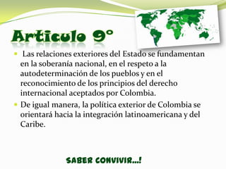 Articulo 9°
 Las relaciones exteriores del Estado se fundamentan
  en la soberanía nacional, en el respeto a la
  autodeterminación de los pueblos y en el
  reconocimiento de los principios del derecho
  internacional aceptados por Colombia.
 De igual manera, la política exterior de Colombia se
  orientará hacia la integración latinoamericana y del
  Caribe.



               Saber Convivir...!
 
