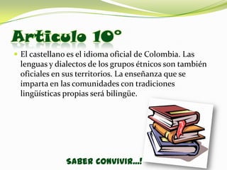 Articulo 10°
 El castellano es el idioma oficial de Colombia. Las
 lenguas y dialectos de los grupos étnicos son también
 oficiales en sus territorios. La enseñanza que se
 imparta en las comunidades con tradiciones
 lingüísticas propias será bilingüe.




               Saber Convivir...!
 