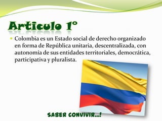 Articulo 1°
 Colombia es un Estado social de derecho organizado
 en forma de República unitaria, descentralizada, con
 autonomía de sus entidades territoriales, democrática,
 participativa y pluralista.




              Saber Convivir...!
 