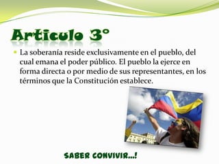 Articulo 3°
 La soberanía reside exclusivamente en el pueblo, del
 cual emana el poder público. El pueblo la ejerce en
 forma directa o por medio de sus representantes, en los
 términos que la Constitución establece.




              Saber Convivir...!
 