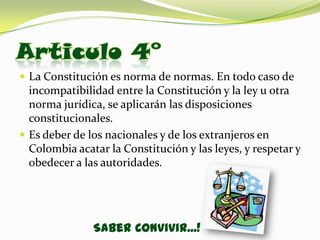 Articulo 4°
 La Constitución es norma de normas. En todo caso de
  incompatibilidad entre la Constitución y la ley u otra
  norma jurídica, se aplicarán las disposiciones
  constitucionales.
 Es deber de los nacionales y de los extranjeros en
  Colombia acatar la Constitución y las leyes, y respetar y
  obedecer a las autoridades.




               Saber Convivir...!
 