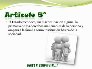 Articulo 5°
 El Estado reconoce, sin discriminación alguna, la
 primacía de los derechos inalienables de la persona y
 ampara a la familia como institución básica de la
 sociedad.




               Saber Convivir...!
 