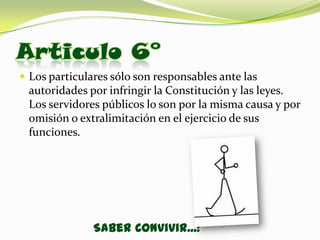 Articulo 6°
 Los particulares sólo son responsables ante las
 autoridades por infringir la Constitución y las leyes.
 Los servidores públicos lo son por la misma causa y por
 omisión o extralimitación en el ejercicio de sus
 funciones.




               Saber Convivir...!
 