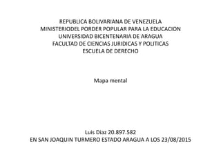 REPUBLICA BOLIVARIANA DE VENEZUELA
MINISTERIODEL PORDER POPULAR PARA LA EDUCACION
UNIVERSIDAD BICENTENARIA DE ARAGUA
FACULTAD DE CIENCIAS JURIDICAS Y POLITICAS
ESCUELA DE DERECHO
Mapa mental
Luis Diaz 20.897.582
EN SAN JOAQUIN TURMERO ESTADO ARAGUA A LOS 23/08/2015
 