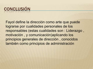 CONCLUSIÓN
Fayol define la dirección como arte que puede
lograrse por cualidades personales de los
responsables (estas cualidades son : Liderazgo ,
motivación , y comunicación)aplicando los
principios generales de dirección , conocidos
también como principios de administración
 