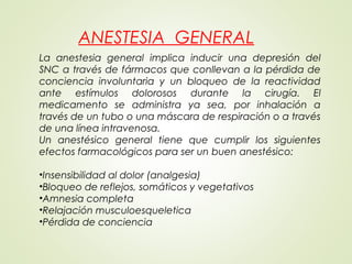 ANESTESIA GENERAL
La anestesia general implica inducir una depresión del
SNC a través de fármacos que conllevan a la pérdida de
conciencia involuntaria y un bloqueo de la reactividad
ante estímulos dolorosos durante la cirugía. El
medicamento se administra ya sea, por inhalación a
través de un tubo o una máscara de respiración o a través
de una línea intravenosa.
Un anestésico general tiene que cumplir los siguientes
efectos farmacológicos para ser un buen anestésico:
 
•Insensibilidad al dolor (analgesia)
•Bloqueo de reflejos, somáticos y vegetativos
•Amnesia completa
•Relajación musculoesqueletica
•Pérdida de conciencia
 