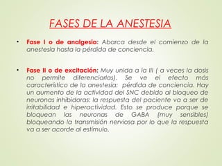 FASES DE LA ANESTESIA
• Fase I o de analgesia: Abarca desde el comienzo de la
anestesia hasta la pérdida de conciencia.
• Fase II o de excitación: Muy unida a la III ( a veces la dosis
no permite diferenciarlas). Se ve el efecto más
característico de la anestesia: pérdida de conciencia. Hay
un aumento de la actividad del SNC debido al bloqueo de
neuronas inhibidoras: la respuesta del paciente va a ser de
irritabilidad e hiperactividad. Esto se produce porque se
bloquean las neuronas de GABA (muy sensibles)
bloqueando la transmisión nerviosa por lo que la respuesta
va a ser acorde al estímulo.
 